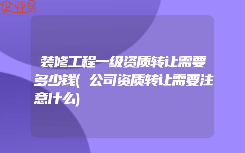 装修工程一级资质转让需要多少钱(公司资质转让需要注意什么)