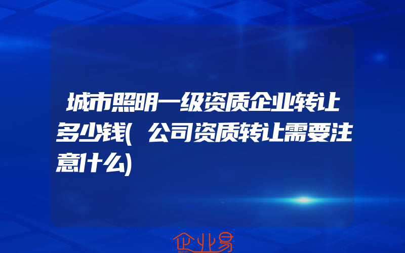 城市照明一级资质企业转让多少钱(公司资质转让需要注意什么)