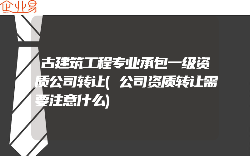 古建筑工程专业承包一级资质公司转让(公司资质转让需要注意什么)