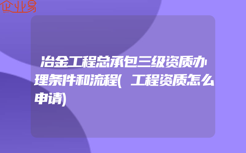 冶金工程总承包三级资质办理条件和流程(工程资质怎么申请)