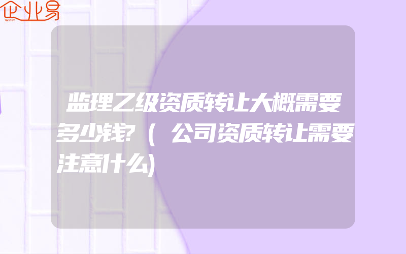 监理乙级资质转让大概需要多少钱?(公司资质转让需要注意什么)