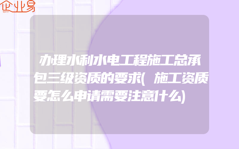 办理水利水电工程施工总承包三级资质的要求(施工资质要怎么申请需要注意什么)