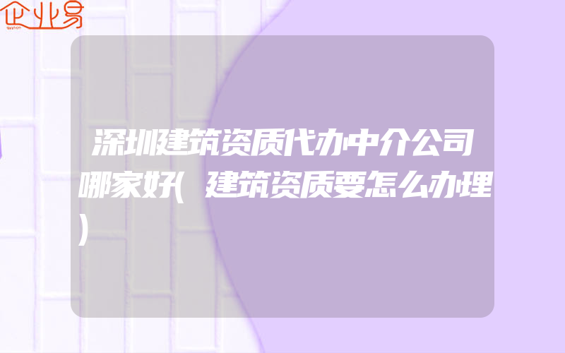 深圳建筑资质代办中介公司哪家好(建筑资质要怎么办理)