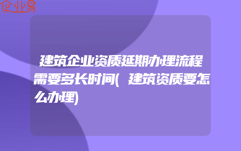 建筑企业资质延期办理流程需要多长时间(建筑资质要怎么办理)