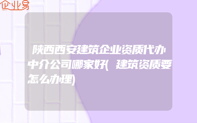 陕西西安建筑企业资质代办中介公司哪家好(建筑资质要怎么办理)