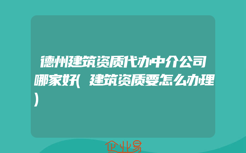 德州建筑资质代办中介公司哪家好(建筑资质要怎么办理)