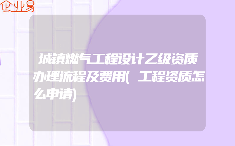 城镇燃气工程设计乙级资质办理流程及费用(工程资质怎么申请)