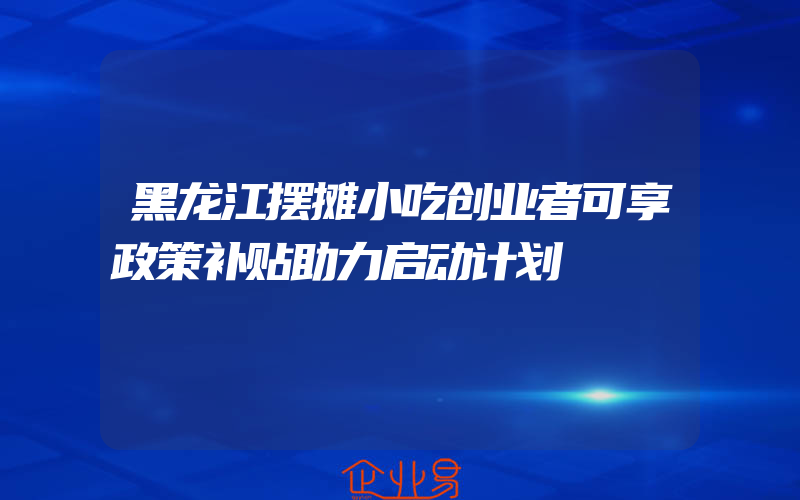 黑龙江摆摊小吃创业者可享政策补贴助力启动计划