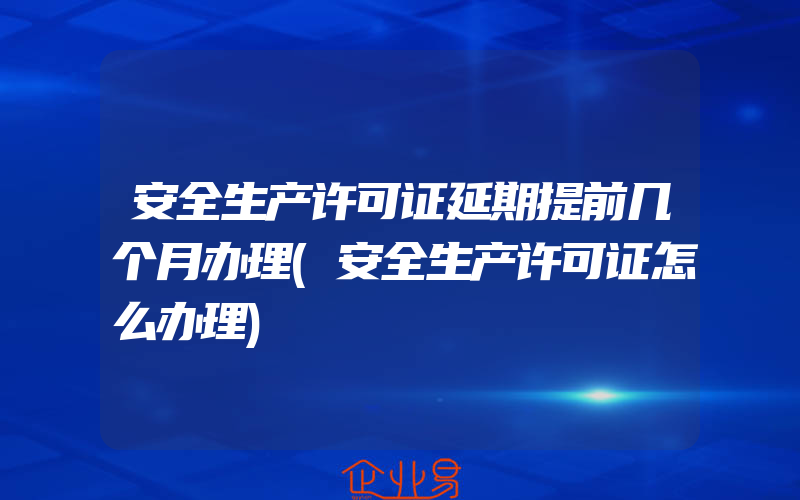 安全生产许可证延期提前几个月办理(安全生产许可证怎么办理)