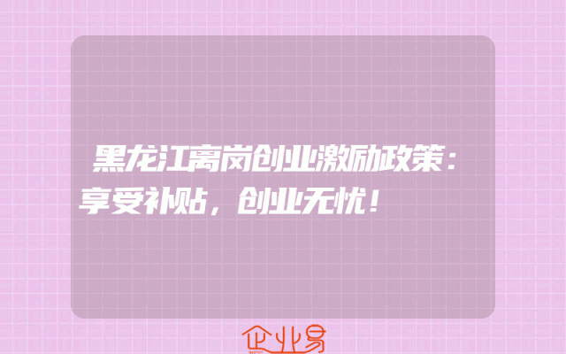 黑龙江离岗创业激励政策：享受补贴，创业无忧！
