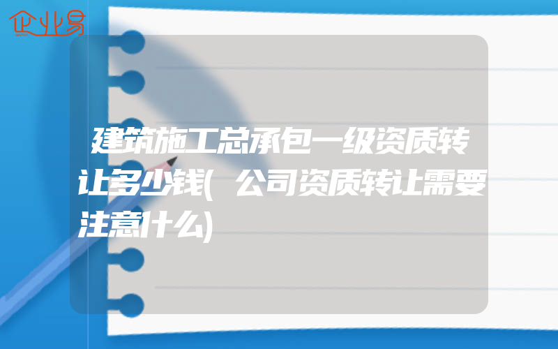 建筑施工总承包一级资质转让多少钱(公司资质转让需要注意什么)