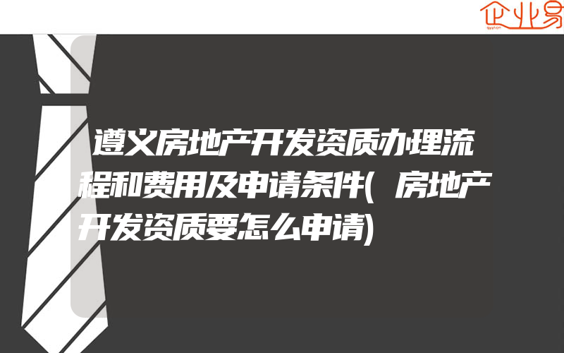 遵义房地产开发资质办理流程和费用及申请条件(房地产开发资质要怎么申请)