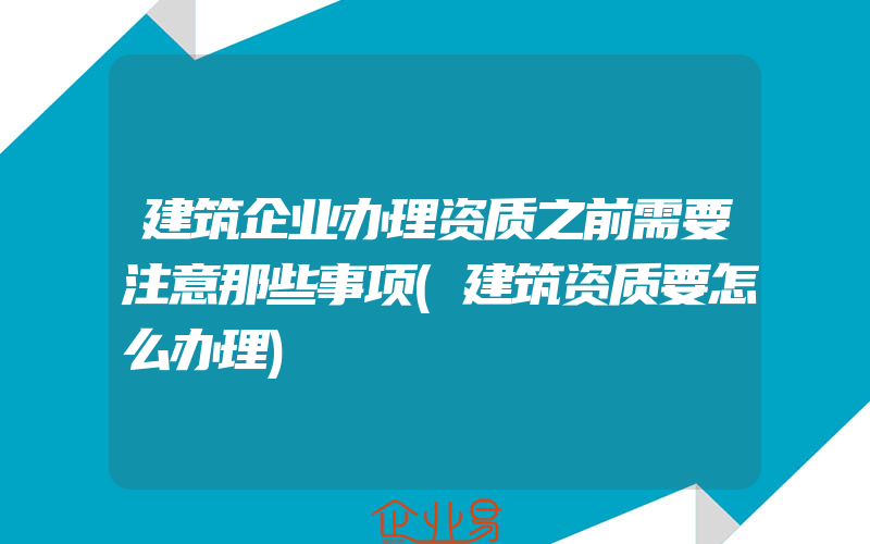 建筑企业办理资质之前需要注意那些事项(建筑资质要怎么办理)