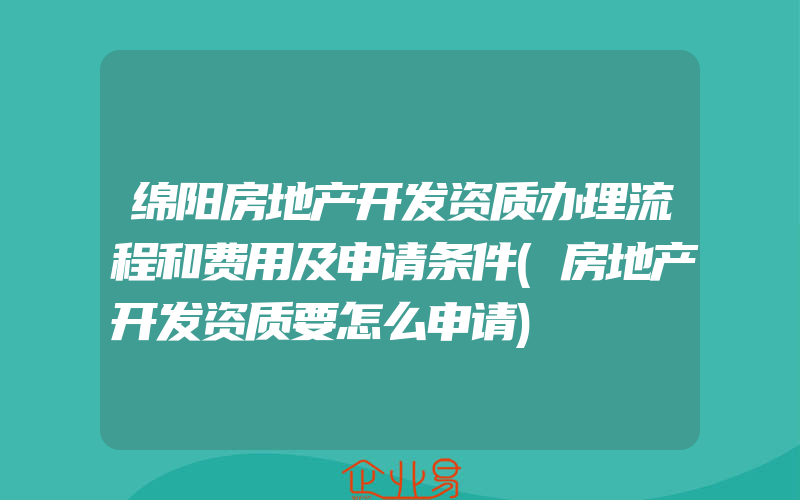 绵阳房地产开发资质办理流程和费用及申请条件(房地产开发资质要怎么申请)