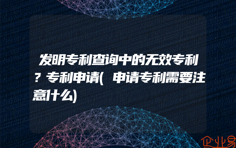 发明专利查询中的无效专利？专利申请(申请专利需要注意什么)