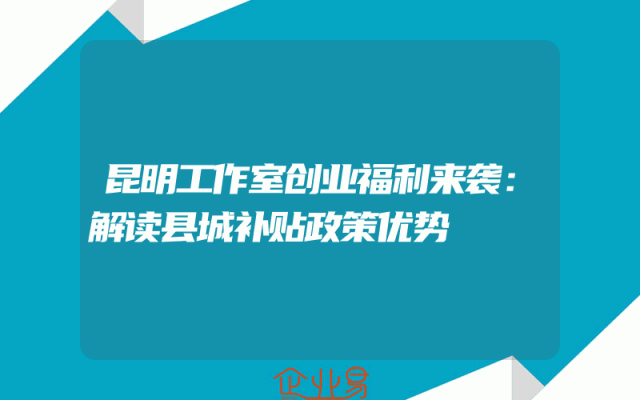昆明工作室创业福利来袭：解读县城补贴政策优势