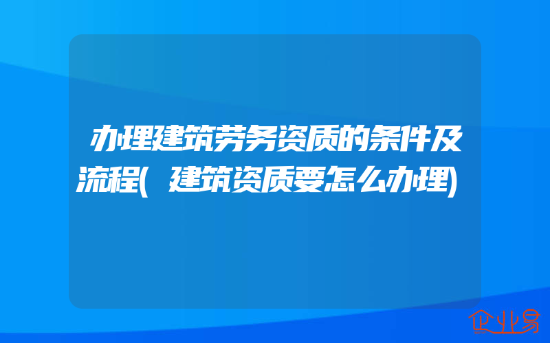 办理建筑劳务资质的条件及流程(建筑资质要怎么办理)