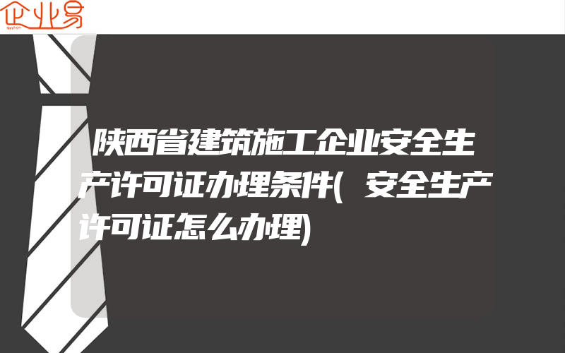 陕西省建筑施工企业安全生产许可证办理条件(安全生产许可证怎么办理)