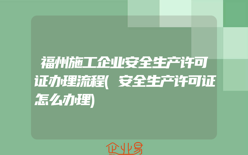 福州施工企业安全生产许可证办理流程(安全生产许可证怎么办理)