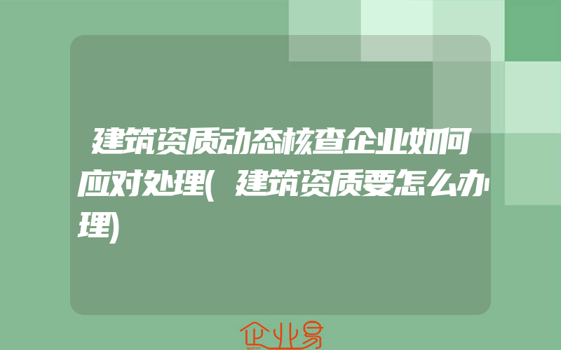 建筑资质动态核查企业如何应对处理(建筑资质要怎么办理)