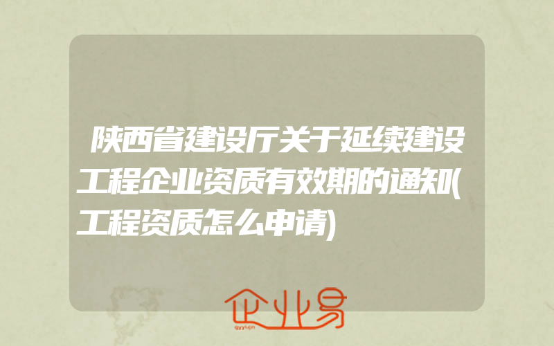 陕西省建设厅关于延续建设工程企业资质有效期的通知(工程资质怎么申请)