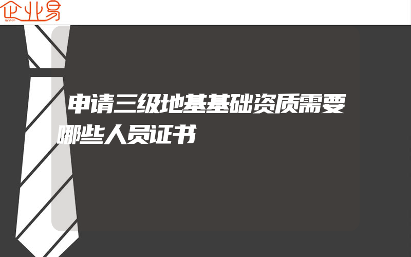 申请三级地基基础资质需要哪些人员证书