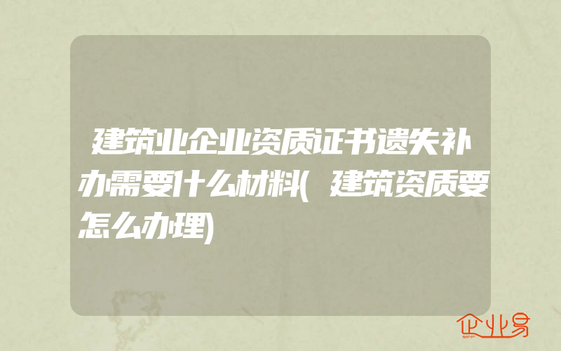 建筑业企业资质证书遗失补办需要什么材料(建筑资质要怎么办理)