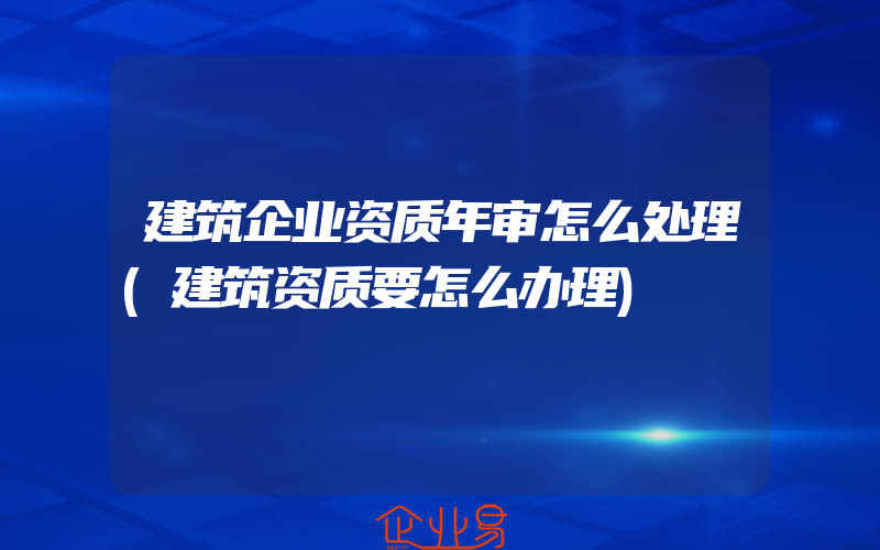 建筑企业资质年审怎么处理(建筑资质要怎么办理)