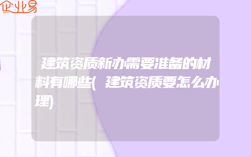 建筑资质新办需要准备的材料有哪些(建筑资质要怎么办理)