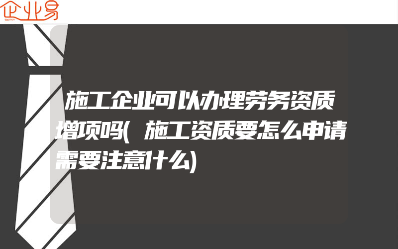 施工企业可以办理劳务资质增项吗(施工资质要怎么申请需要注意什么)