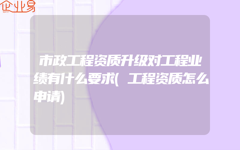 市政工程资质升级对工程业绩有什么要求(工程资质怎么申请)