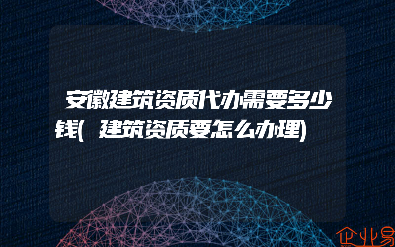 安徽建筑资质代办需要多少钱(建筑资质要怎么办理)