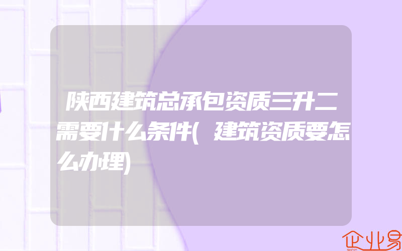 陕西建筑总承包资质三升二需要什么条件(建筑资质要怎么办理)