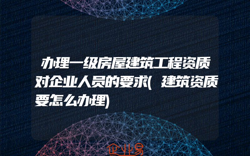 办理一级房屋建筑工程资质对企业人员的要求(建筑资质要怎么办理)