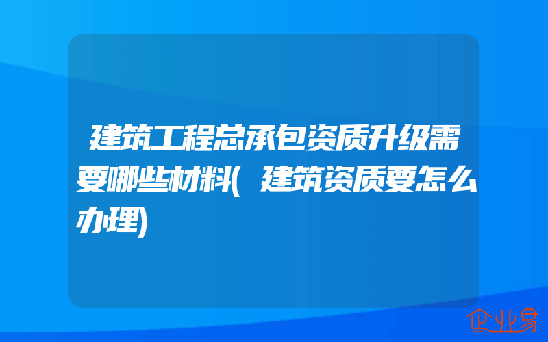 建筑工程总承包资质升级需要哪些材料(建筑资质要怎么办理)