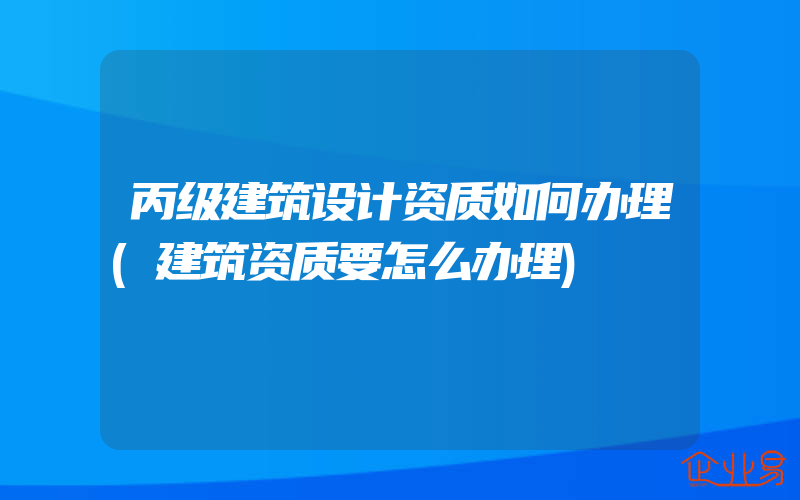 丙级建筑设计资质如何办理(建筑资质要怎么办理)