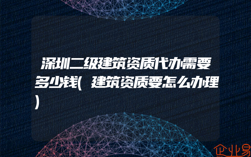 深圳二级建筑资质代办需要多少钱(建筑资质要怎么办理)