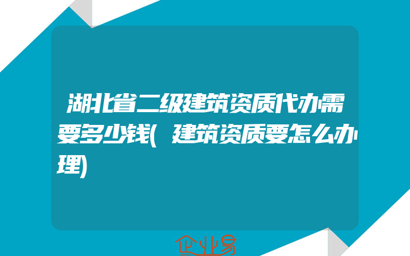 湖北省二级建筑资质代办需要多少钱(建筑资质要怎么办理)