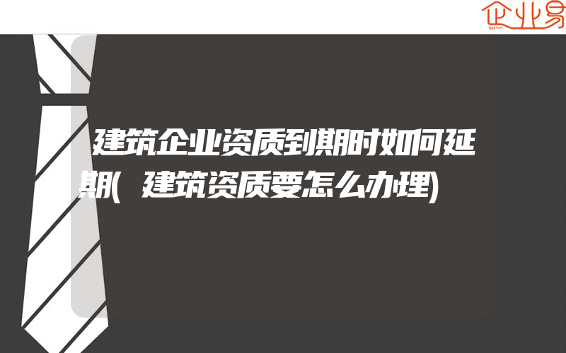 建筑企业资质到期时如何延期(建筑资质要怎么办理)