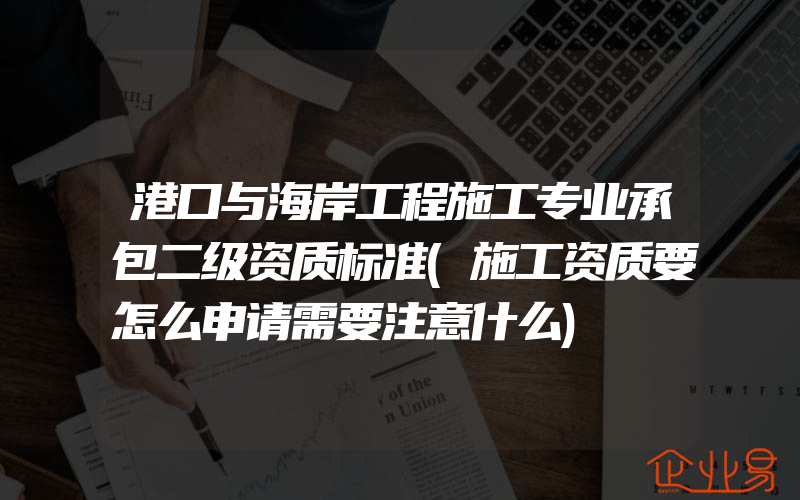 港口与海岸工程施工专业承包二级资质标准(施工资质要怎么申请需要注意什么)