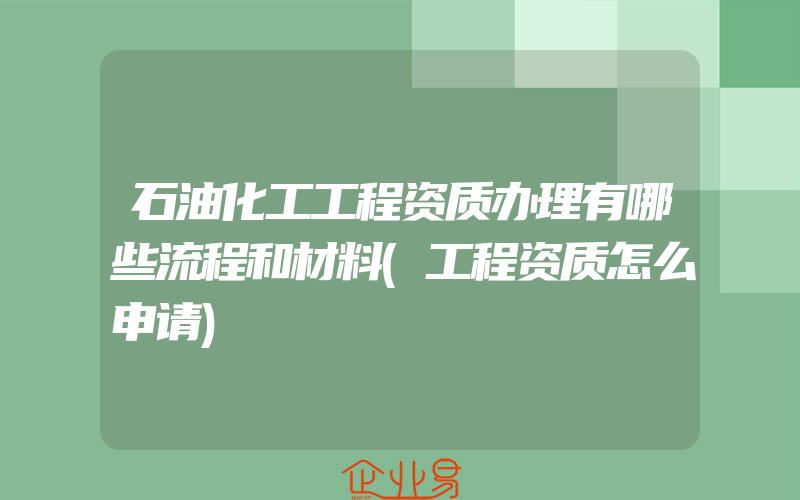 石油化工工程资质办理有哪些流程和材料(工程资质怎么申请)