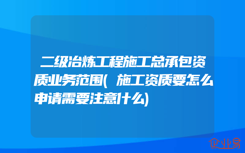 二级冶炼工程施工总承包资质业务范围(施工资质要怎么申请需要注意什么)