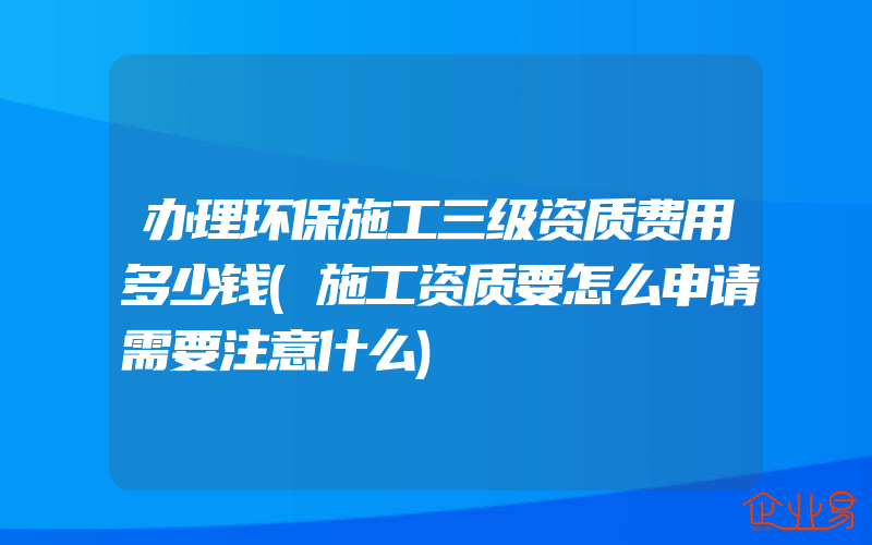 办理环保施工三级资质费用多少钱(施工资质要怎么申请需要注意什么)