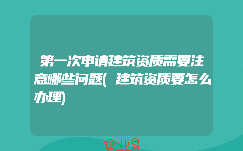 第一次申请建筑资质需要注意哪些问题(建筑资质要怎么办理)