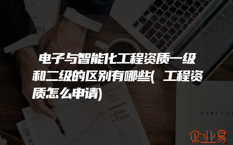 电子与智能化工程资质一级和二级的区别有哪些(工程资质怎么申请)