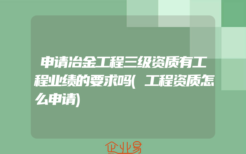 申请冶金工程三级资质有工程业绩的要求吗(工程资质怎么申请)