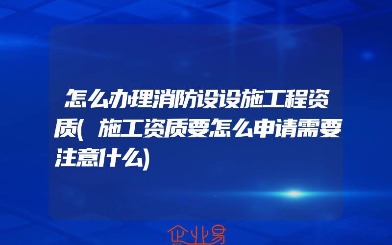 怎么办理消防设设施工程资质(施工资质要怎么申请需要注意什么)