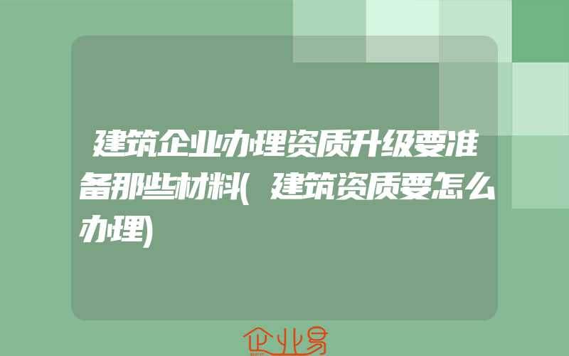 建筑企业办理资质升级要准备那些材料(建筑资质要怎么办理)