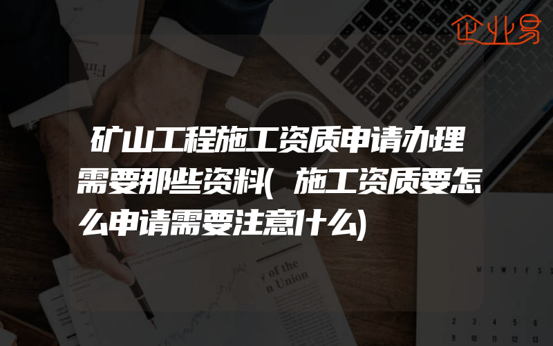 矿山工程施工资质申请办理需要那些资料(施工资质要怎么申请需要注意什么)