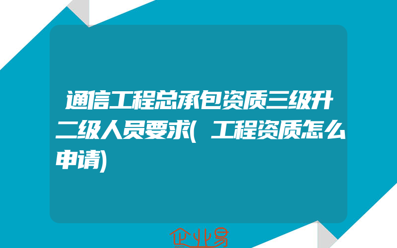 通信工程总承包资质三级升二级人员要求(工程资质怎么申请)